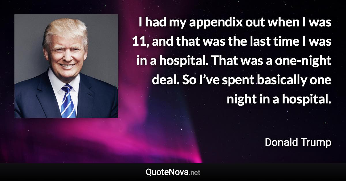 I had my appendix out when I was 11, and that was the last time I was in a hospital. That was a one-night deal. So I’ve spent basically one night in a hospital. - Donald Trump quote