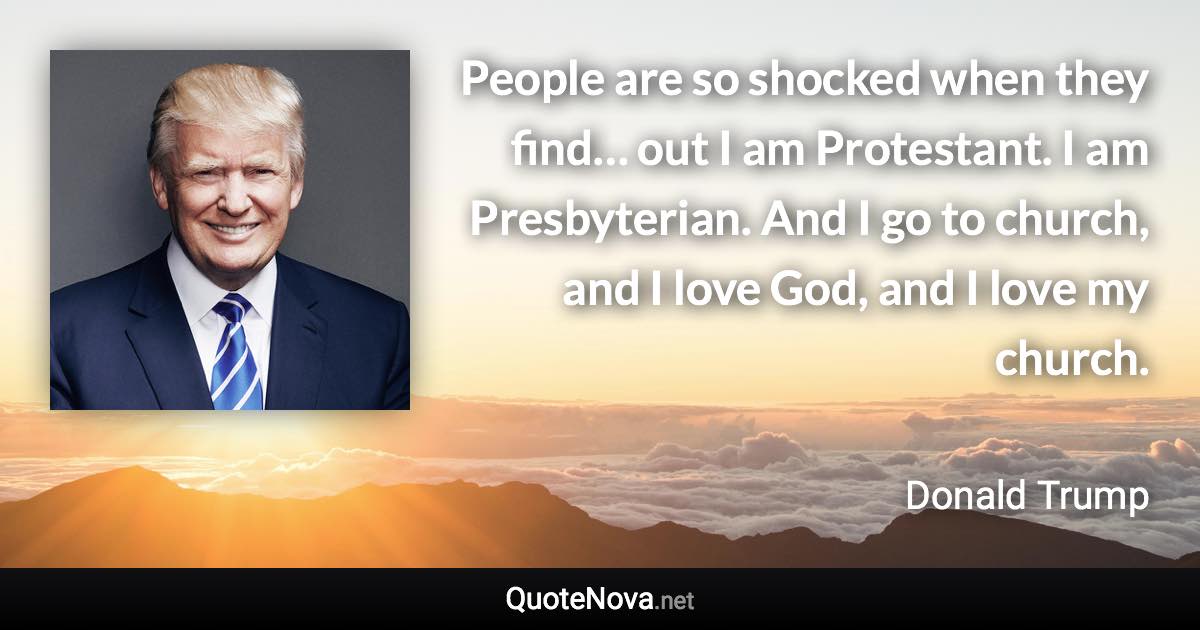 People are so shocked when they find… out I am Protestant. I am Presbyterian. And I go to church, and I love God, and I love my church. - Donald Trump quote