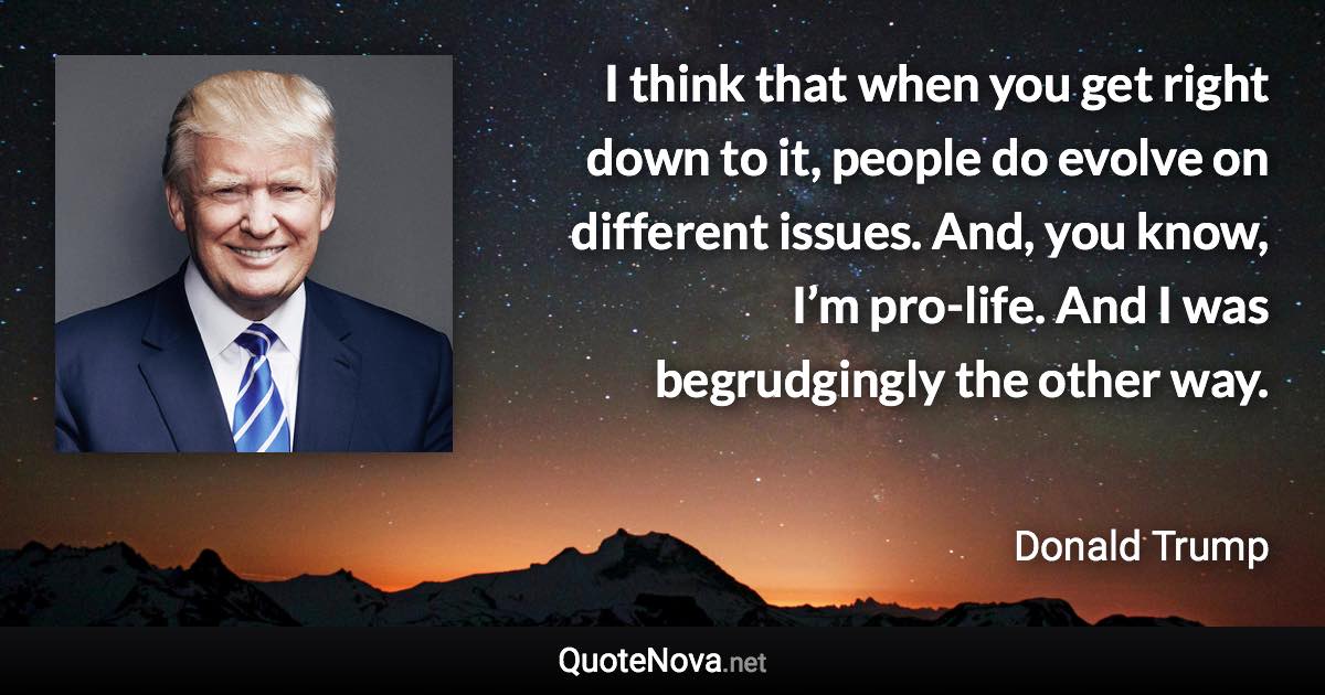 I think that when you get right down to it, people do evolve on different issues. And, you know, I’m pro-life. And I was begrudgingly the other way. - Donald Trump quote