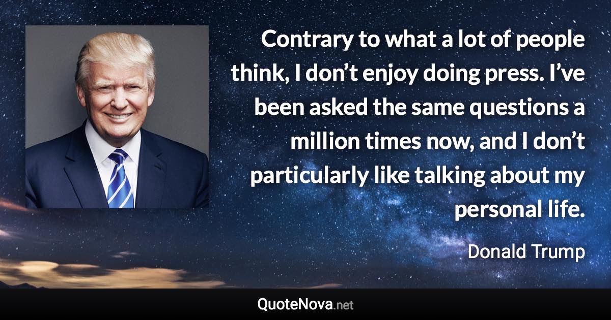 Contrary to what a lot of people think, I don’t enjoy doing press. I’ve been asked the same questions a million times now, and I don’t particularly like talking about my personal life. - Donald Trump quote