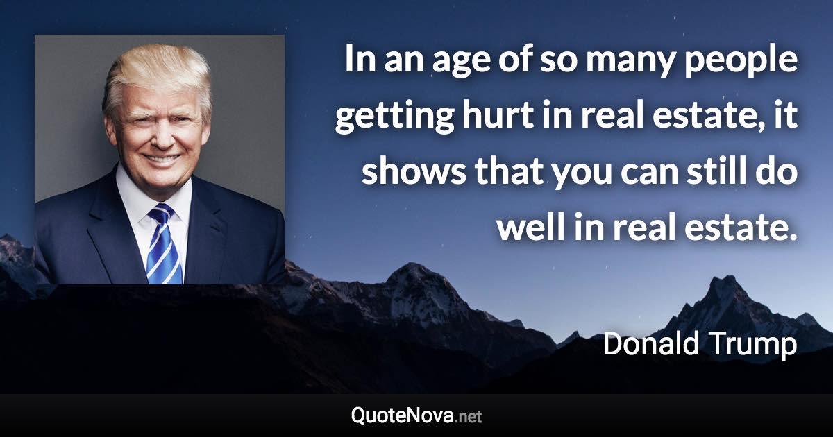 In an age of so many people getting hurt in real estate, it shows that you can still do well in real estate. - Donald Trump quote