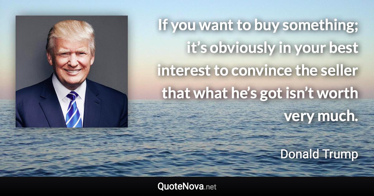 If you want to buy something; it’s obviously in your best interest to convince the seller that what he’s got isn’t worth very much. - Donald Trump quote