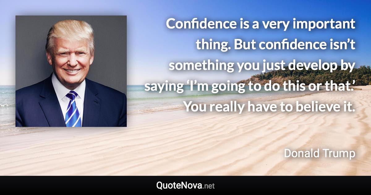 Confidence is a very important thing. But confidence isn’t something you just develop by saying ‘I’m going to do this or that.’ You really have to believe it. - Donald Trump quote