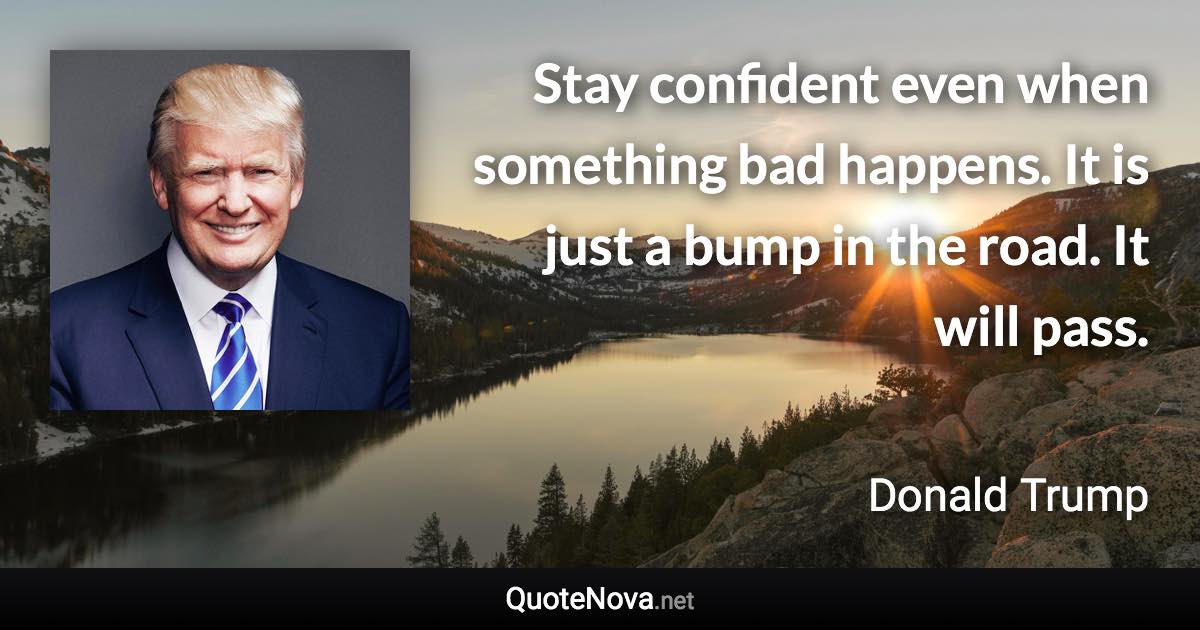 Stay confident even when something bad happens. It is just a bump in the road. It will pass. - Donald Trump quote
