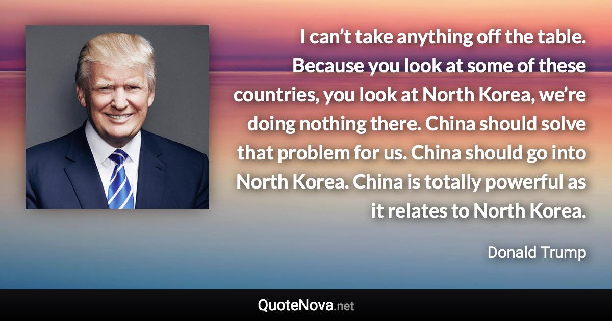 I can’t take anything off the table. Because you look at some of these countries, you look at North Korea, we’re doing nothing there. China should solve that problem for us. China should go into North Korea. China is totally powerful as it relates to North Korea. - Donald Trump quote