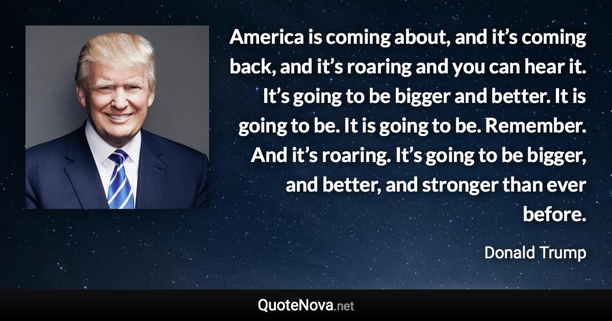 America is coming about, and it’s coming back, and it’s roaring and you can hear it. It’s going to be bigger and better. It is going to be. It is going to be. Remember. And it’s roaring. It’s going to be bigger, and better, and stronger than ever before. - Donald Trump quote