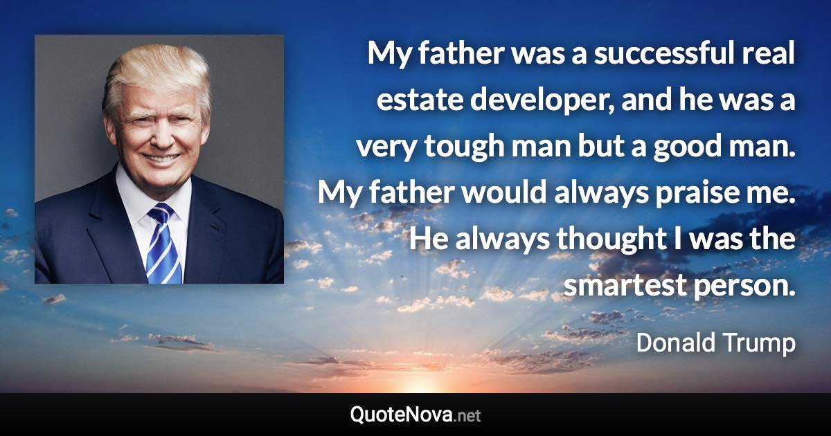 My father was a successful real estate developer, and he was a very tough man but a good man. My father would always praise me. He always thought I was the smartest person. - Donald Trump quote