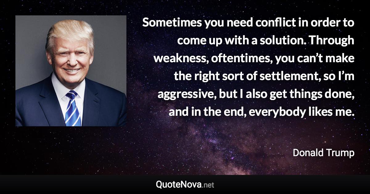 Sometimes you need conflict in order to come up with a solution. Through weakness, oftentimes, you can’t make the right sort of settlement, so I’m aggressive, but I also get things done, and in the end, everybody likes me. - Donald Trump quote