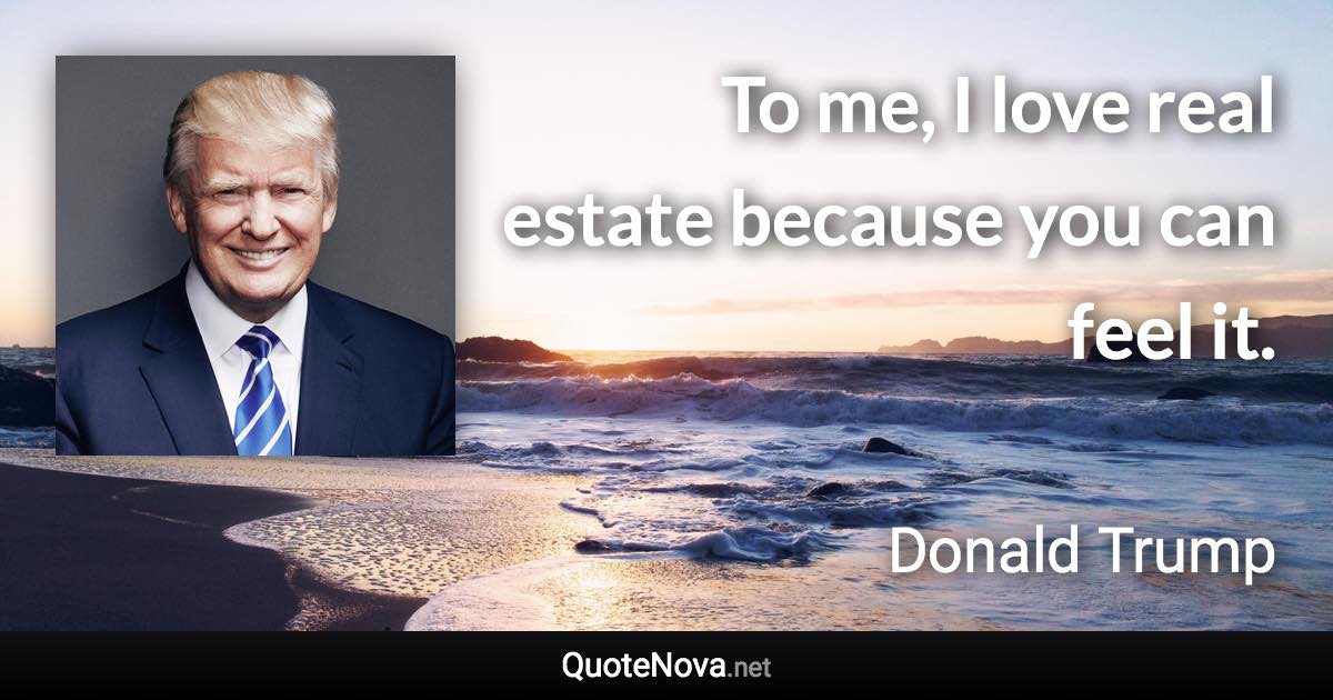 To me, I love real estate because you can feel it. - Donald Trump quote