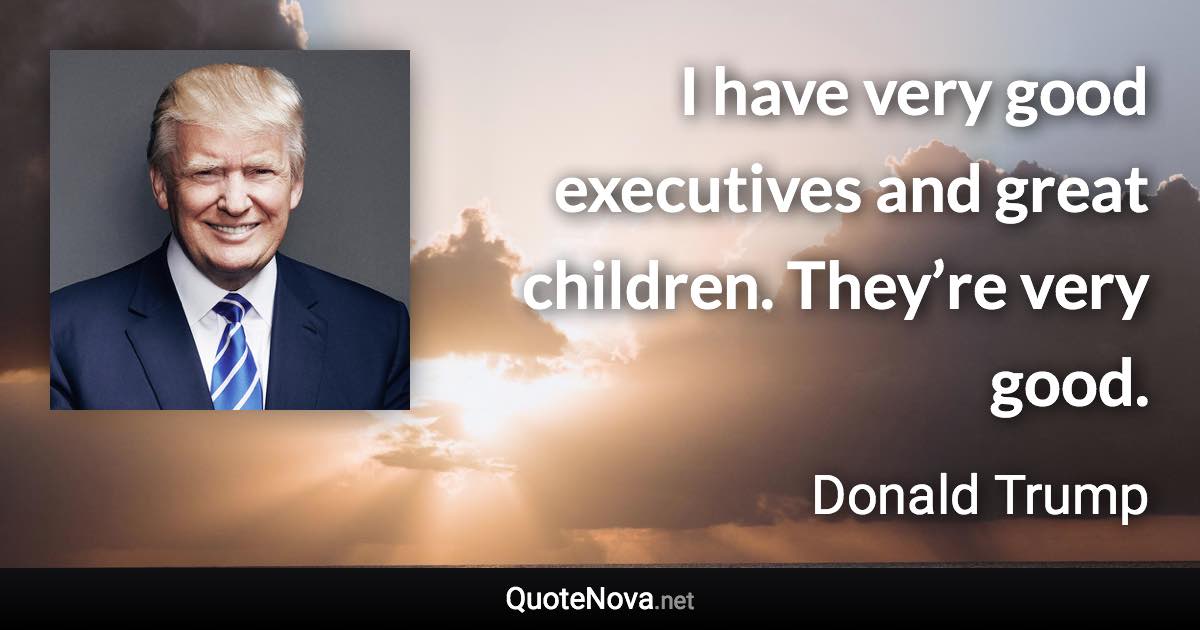 I have very good executives and great children. They’re very good. - Donald Trump quote