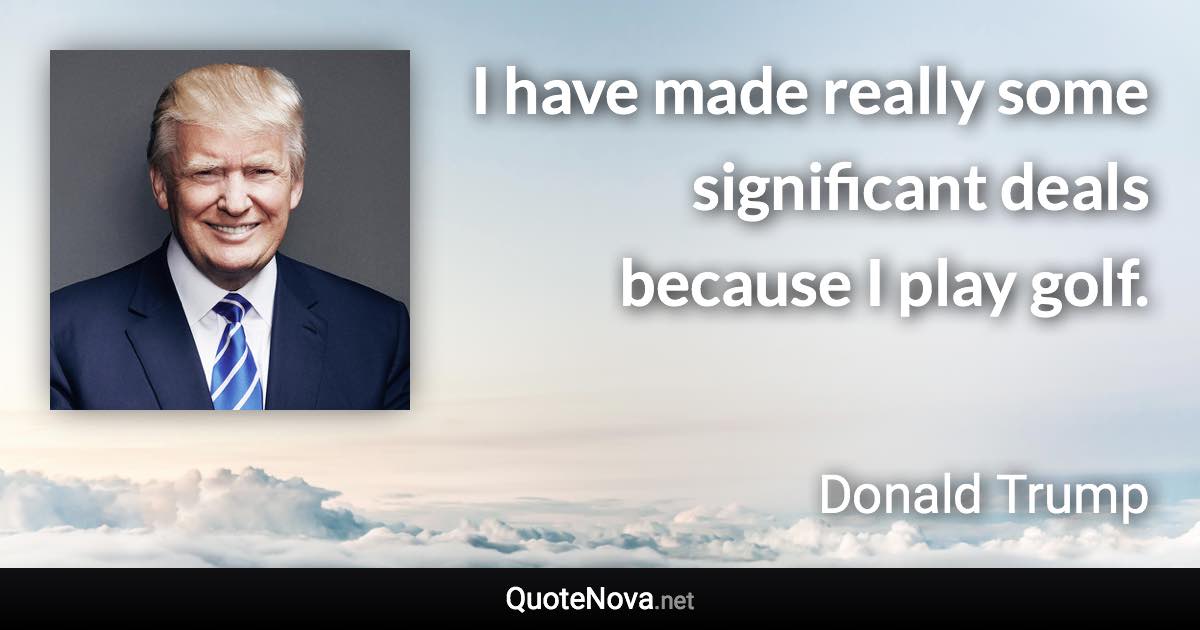 I have made really some significant deals because I play golf. - Donald Trump quote