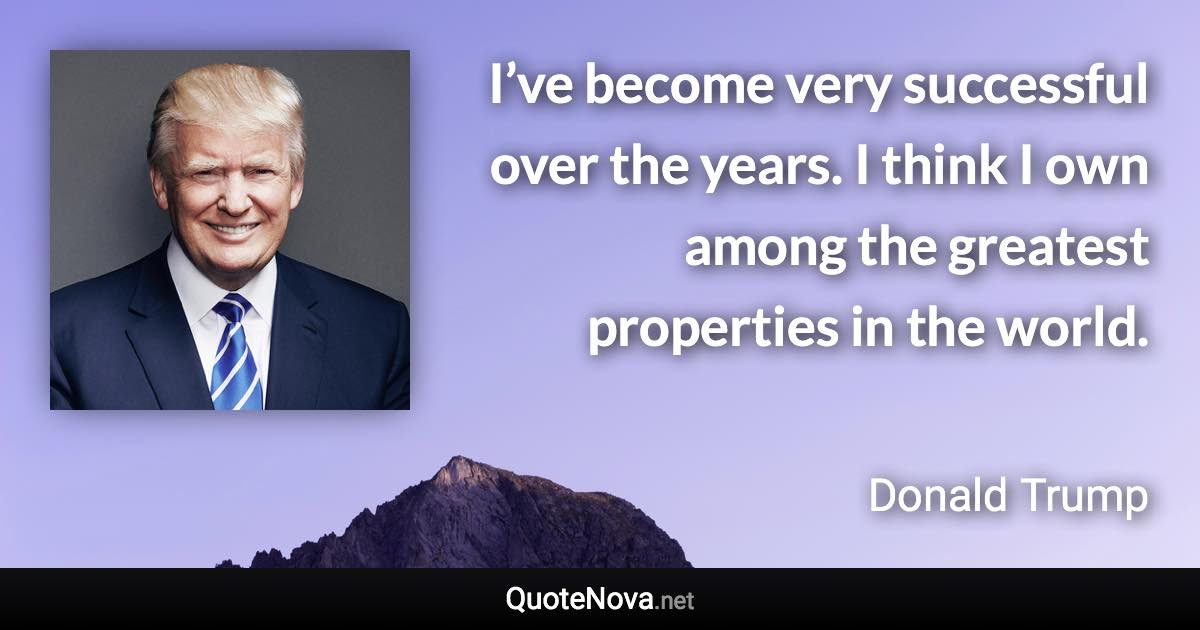 I’ve become very successful over the years. I think I own among the greatest properties in the world. - Donald Trump quote