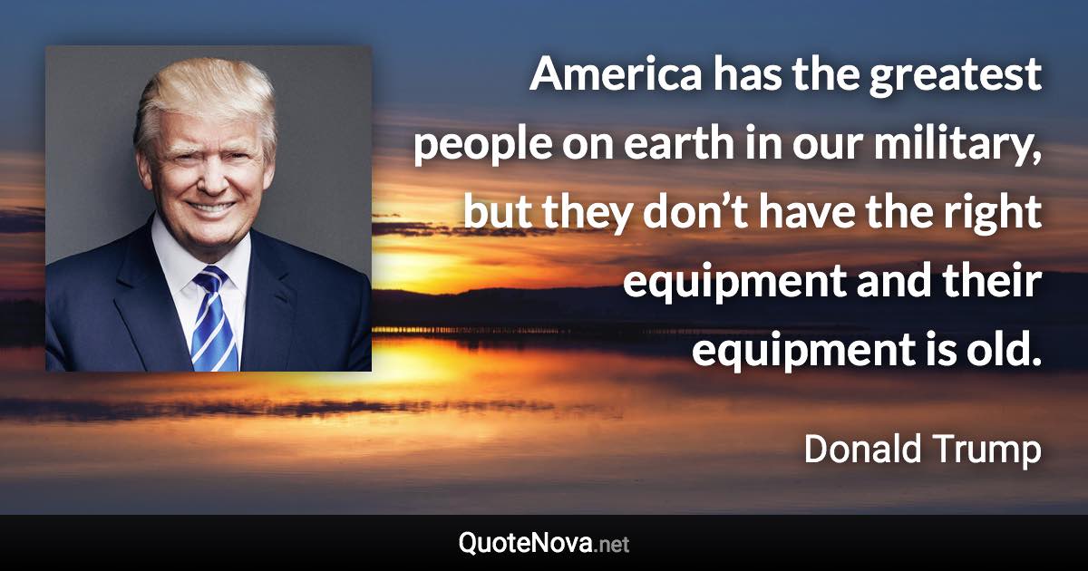 America has the greatest people on earth in our military, but they don’t have the right equipment and their equipment is old. - Donald Trump quote