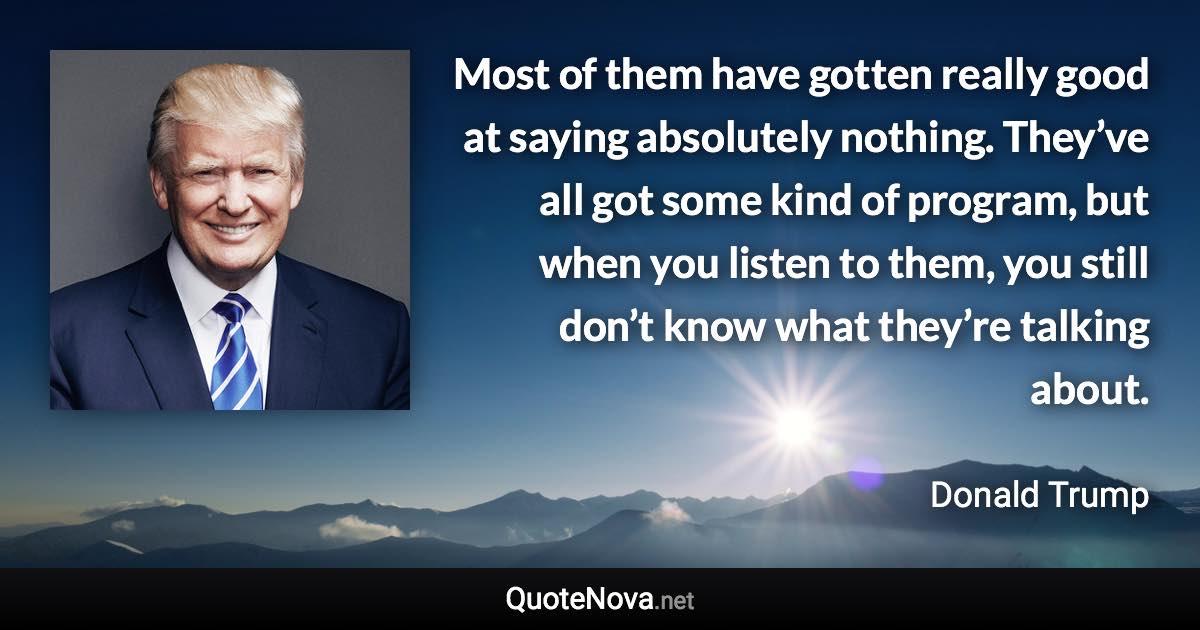 Most of them have gotten really good at saying absolutely nothing. They’ve all got some kind of program, but when you listen to them, you still don’t know what they’re talking about. - Donald Trump quote