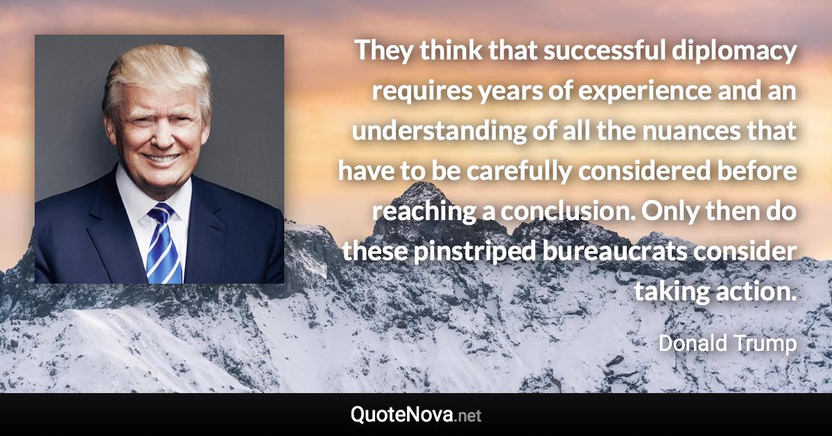 They think that successful diplomacy requires years of experience and an understanding of all the nuances that have to be carefully considered before reaching a conclusion. Only then do these pinstriped bureaucrats consider taking action. - Donald Trump quote