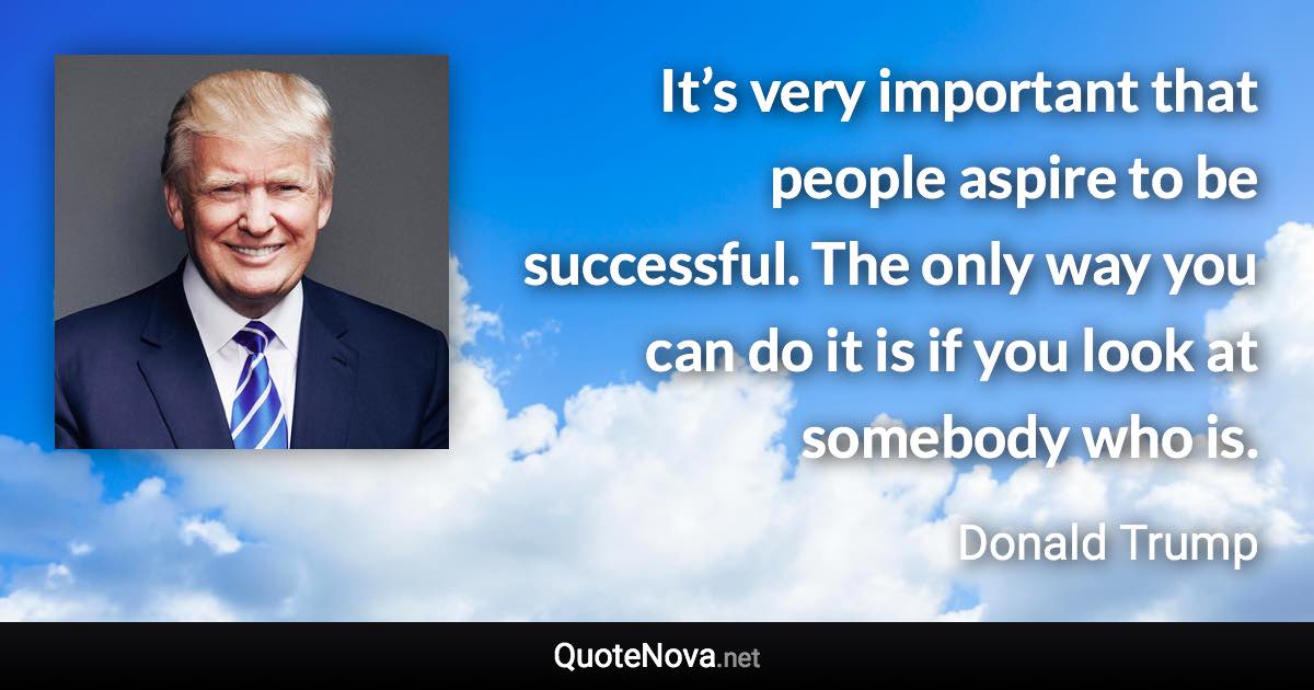 It’s very important that people aspire to be successful. The only way you can do it is if you look at somebody who is. - Donald Trump quote