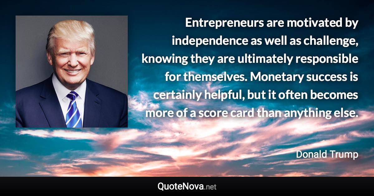 Entrepreneurs are motivated by independence as well as challenge, knowing they are ultimately responsible for themselves. Monetary success is certainly helpful, but it often becomes more of a score card than anything else. - Donald Trump quote