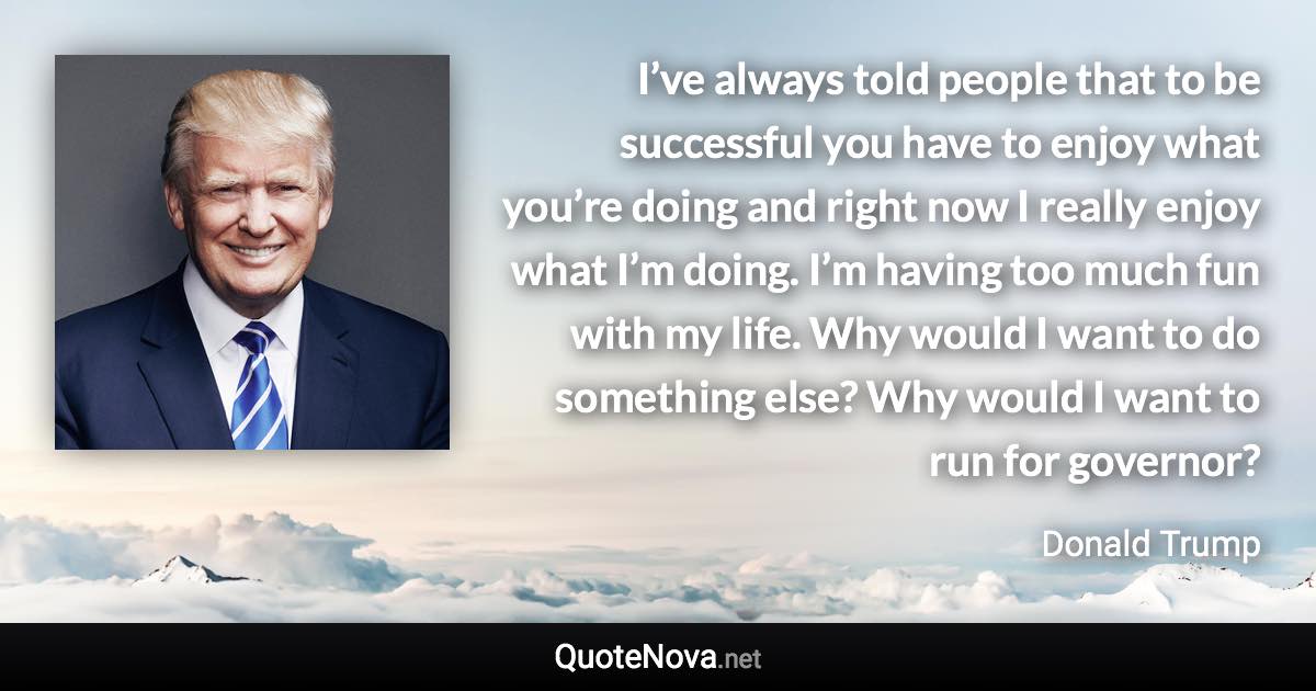 I’ve always told people that to be successful you have to enjoy what you’re doing and right now I really enjoy what I’m doing. I’m having too much fun with my life. Why would I want to do something else? Why would I want to run for governor? - Donald Trump quote