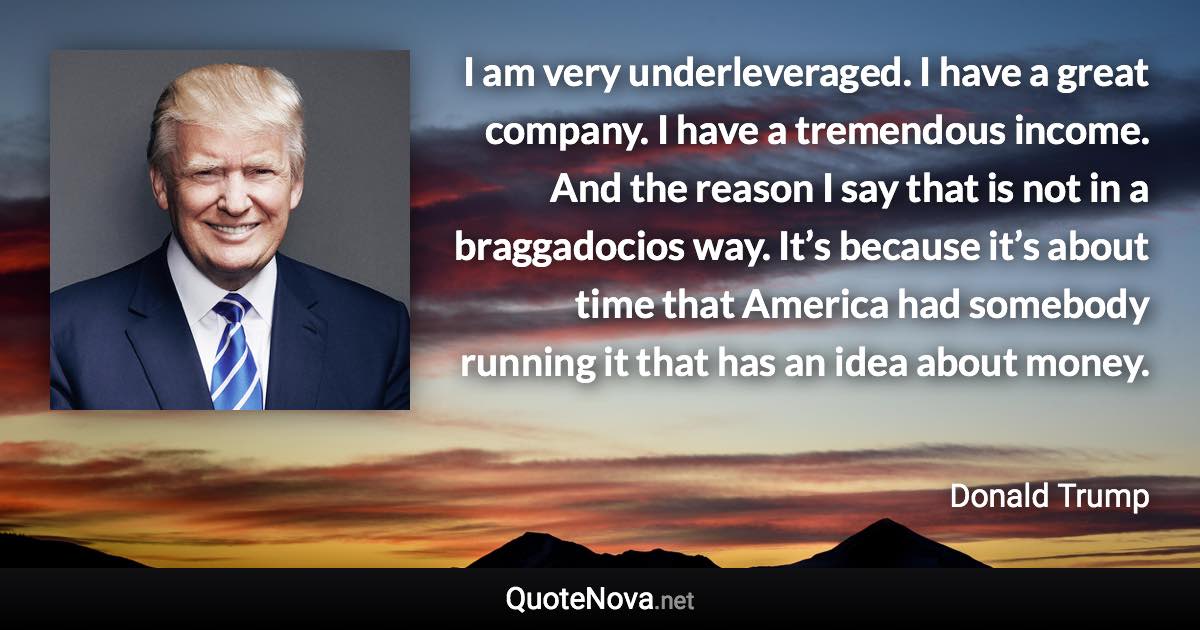 I am very underleveraged. I have a great company. I have a tremendous income. And the reason I say that is not in a braggadocios way. It’s because it’s about time that America had somebody running it that has an idea about money. - Donald Trump quote