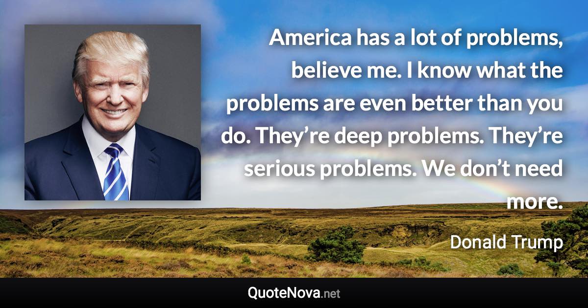 America has a lot of problems, believe me. I know what the problems are even better than you do. They’re deep problems. They’re serious problems. We don’t need more. - Donald Trump quote