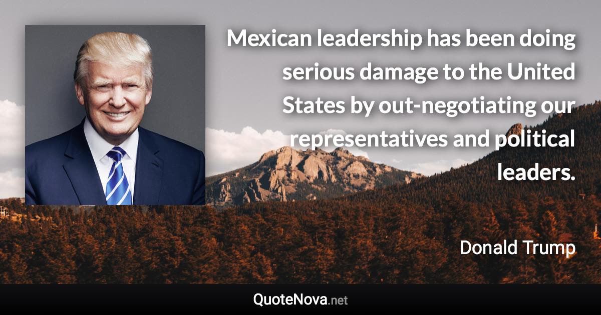 Mexican leadership has been doing serious damage to the United States by out-negotiating our representatives and political leaders. - Donald Trump quote