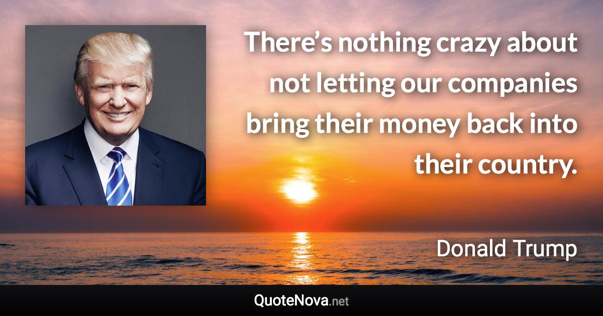 There’s nothing crazy about not letting our companies bring their money back into their country. - Donald Trump quote