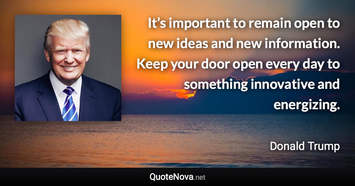 It’s important to remain open to new ideas and new information. Keep your door open every day to something innovative and energizing. - Donald Trump quote