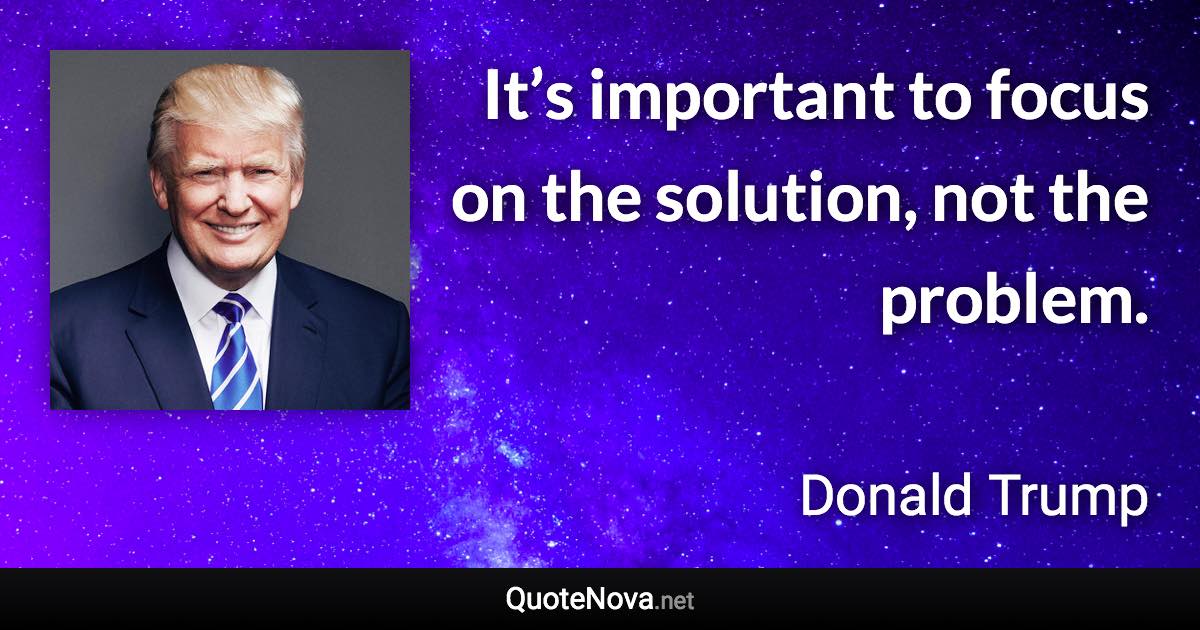 It’s important to focus on the solution, not the problem. - Donald Trump quote