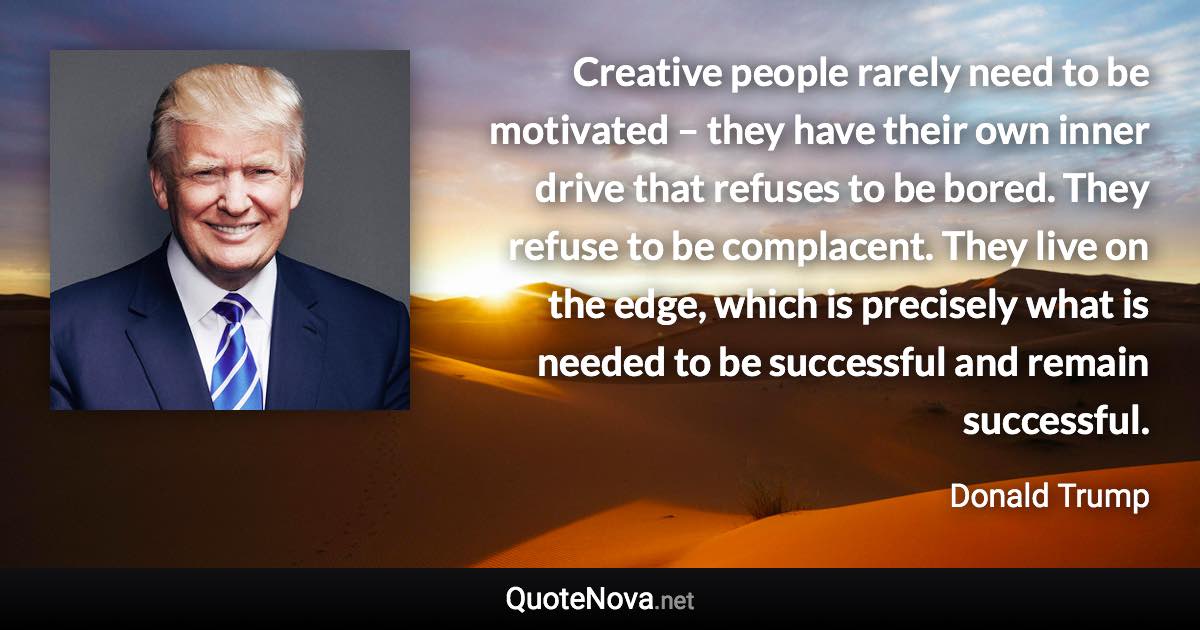 Creative people rarely need to be motivated – they have their own inner drive that refuses to be bored. They refuse to be complacent. They live on the edge, which is precisely what is needed to be successful and remain successful. - Donald Trump quote