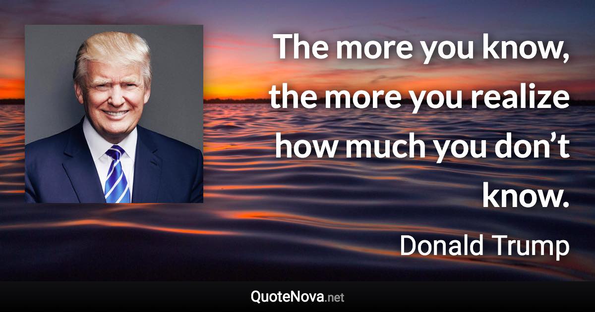 The more you know, the more you realize how much you don’t know. - Donald Trump quote