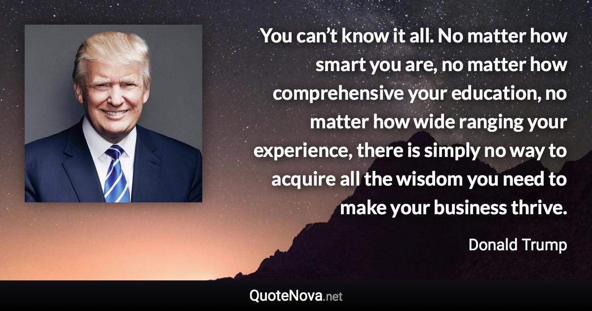 You can’t know it all. No matter how smart you are, no matter how comprehensive your education, no matter how wide ranging your experience, there is simply no way to acquire all the wisdom you need to make your business thrive. - Donald Trump quote