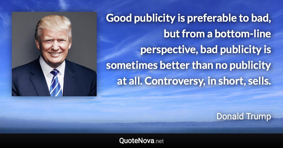 Good publicity is preferable to bad, but from a bottom-line perspective, bad publicity is sometimes better than no publicity at all. Controversy, in short, sells. - Donald Trump quote