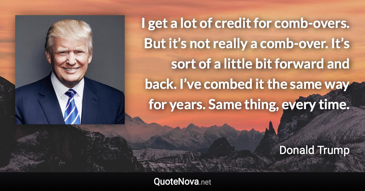 I get a lot of credit for comb-overs. But it’s not really a comb-over. It’s sort of a little bit forward and back. I’ve combed it the same way for years. Same thing, every time. - Donald Trump quote