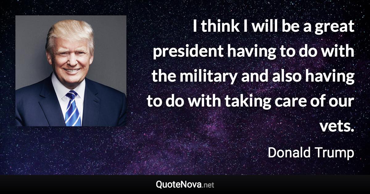 I think I will be a great president having to do with the military and also having to do with taking care of our vets. - Donald Trump quote