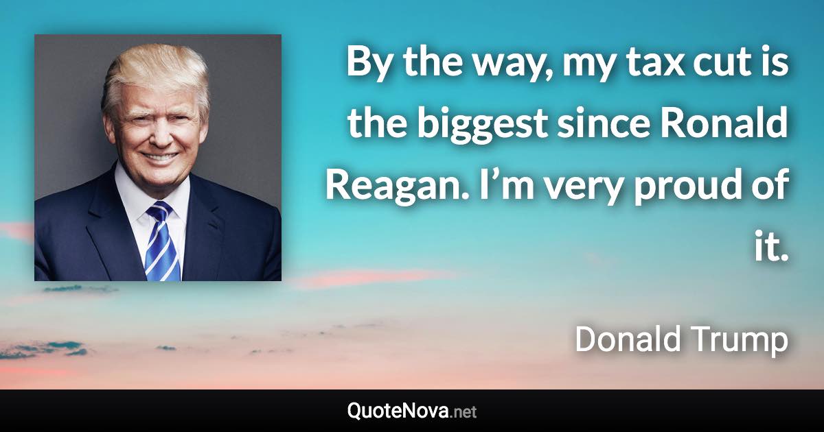 By the way, my tax cut is the biggest since Ronald Reagan. I’m very proud of it. - Donald Trump quote