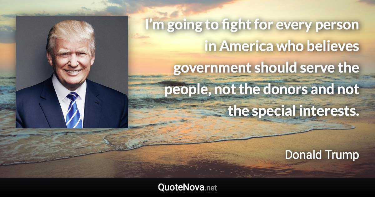 I’m going to fight for every person in America who believes government should serve the people, not the donors and not the special interests. - Donald Trump quote