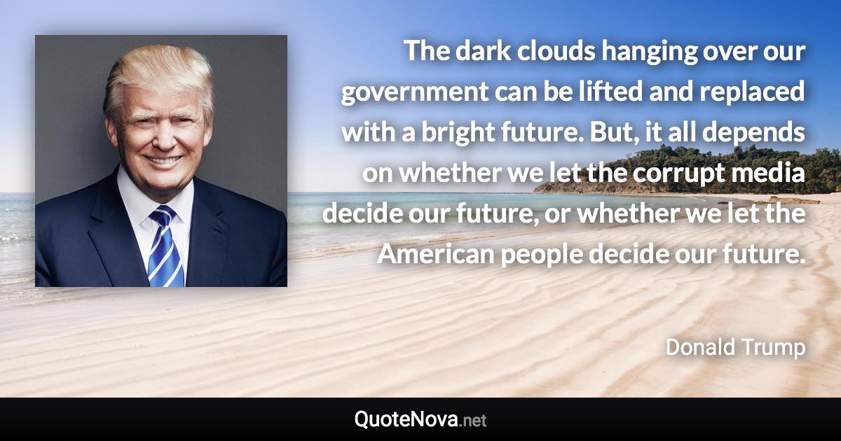 The dark clouds hanging over our government can be lifted and replaced with a bright future. But, it all depends on whether we let the corrupt media decide our future, or whether we let the American people decide our future. - Donald Trump quote