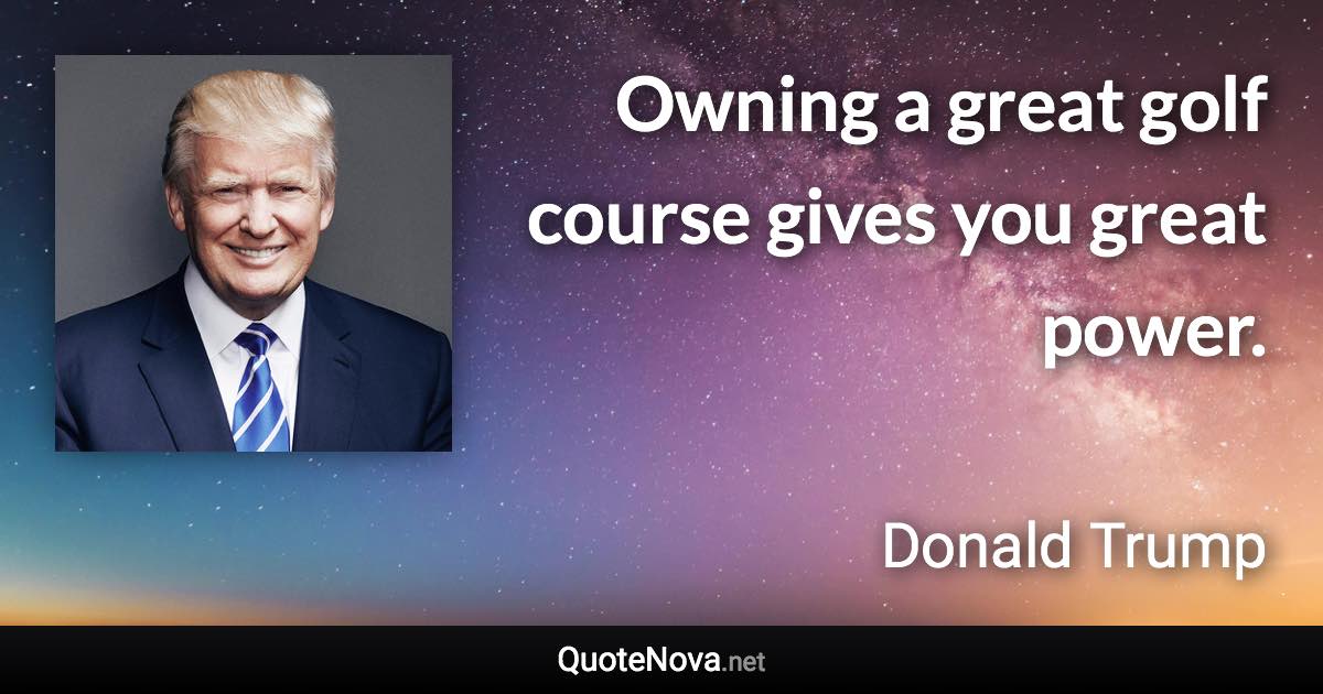 Owning a great golf course gives you great power. - Donald Trump quote