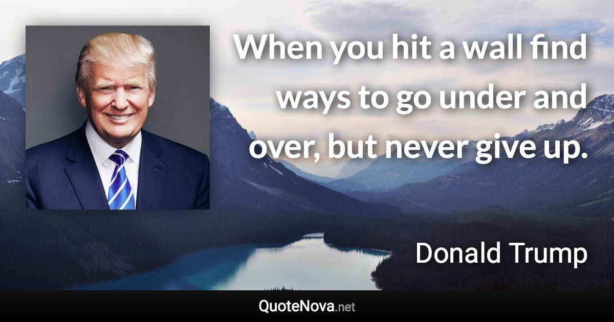When you hit a wall find ways to go under and over, but never give up. - Donald Trump quote