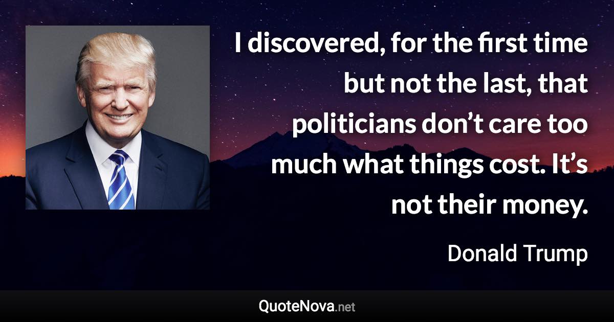 I discovered, for the first time but not the last, that politicians don’t care too much what things cost. It’s not their money. - Donald Trump quote