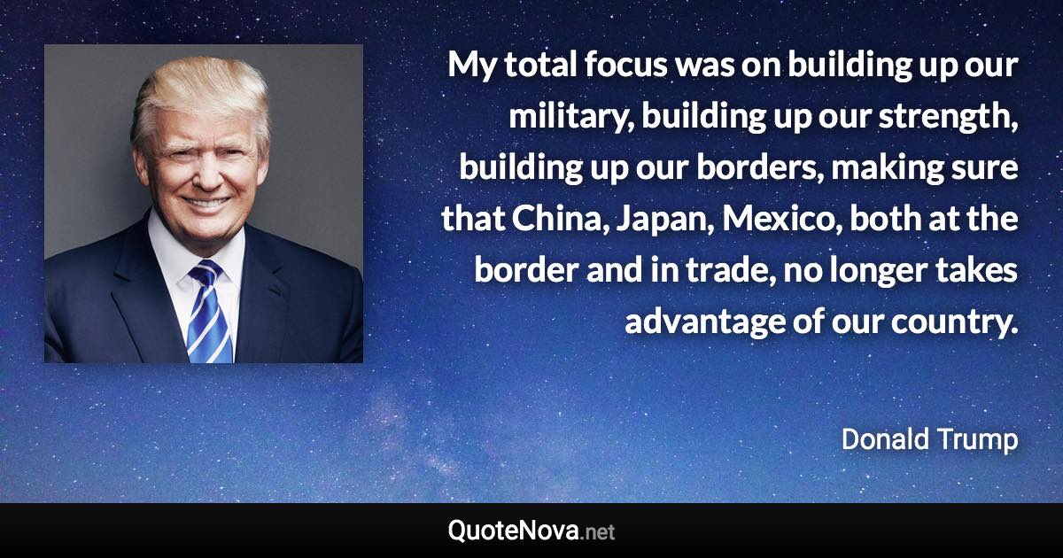 My total focus was on building up our military, building up our strength, building up our borders, making sure that China, Japan, Mexico, both at the border and in trade, no longer takes advantage of our country. - Donald Trump quote