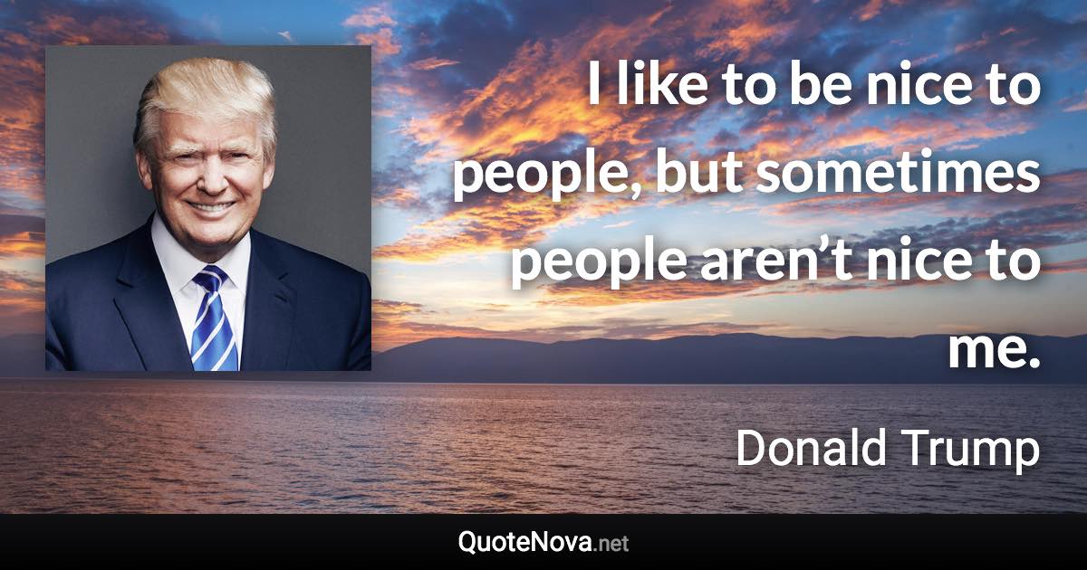 I like to be nice to people, but sometimes people aren’t nice to me. - Donald Trump quote