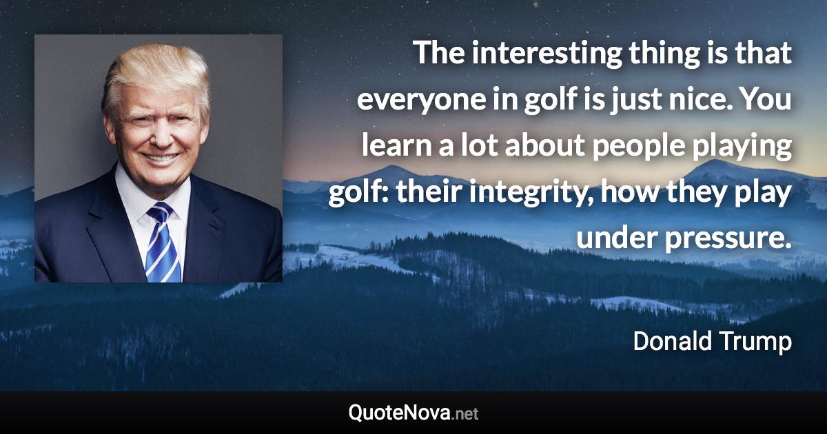 The interesting thing is that everyone in golf is just nice. You learn a lot about people playing golf: their integrity, how they play under pressure. - Donald Trump quote