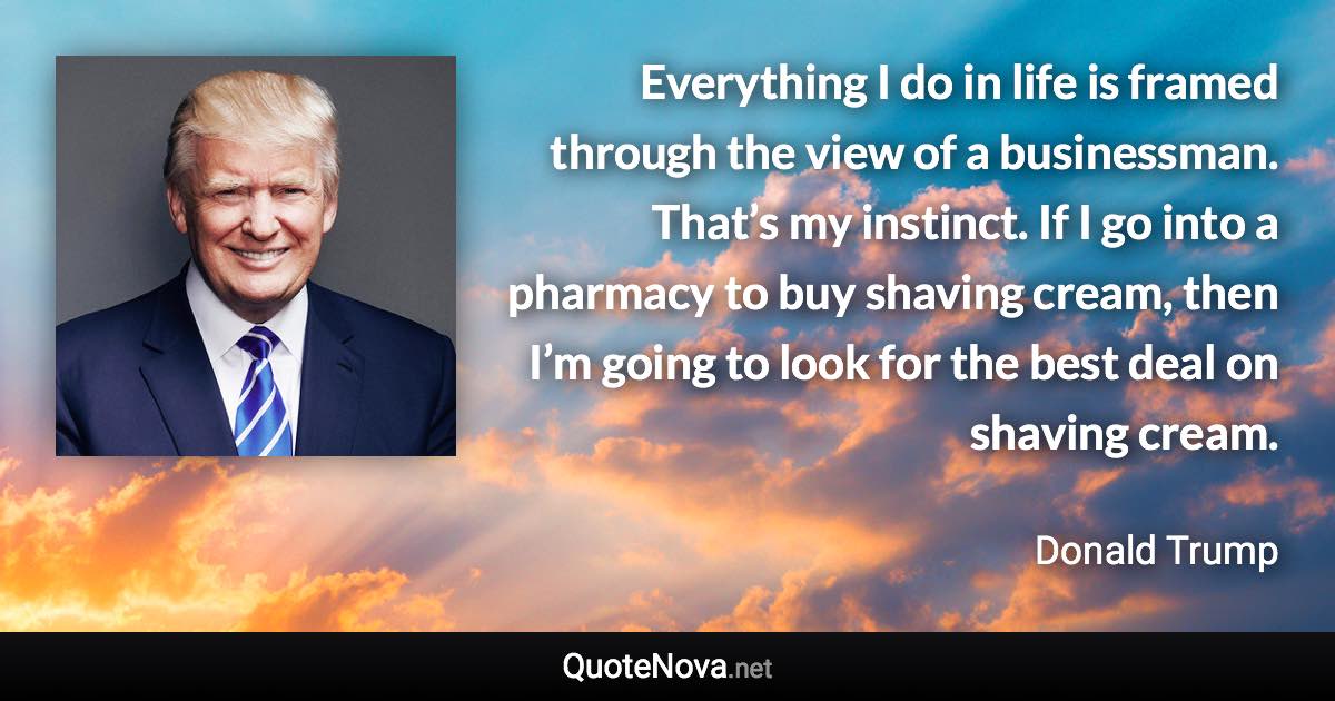 Everything I do in life is framed through the view of a businessman. That’s my instinct. If I go into a pharmacy to buy shaving cream, then I’m going to look for the best deal on shaving cream. - Donald Trump quote