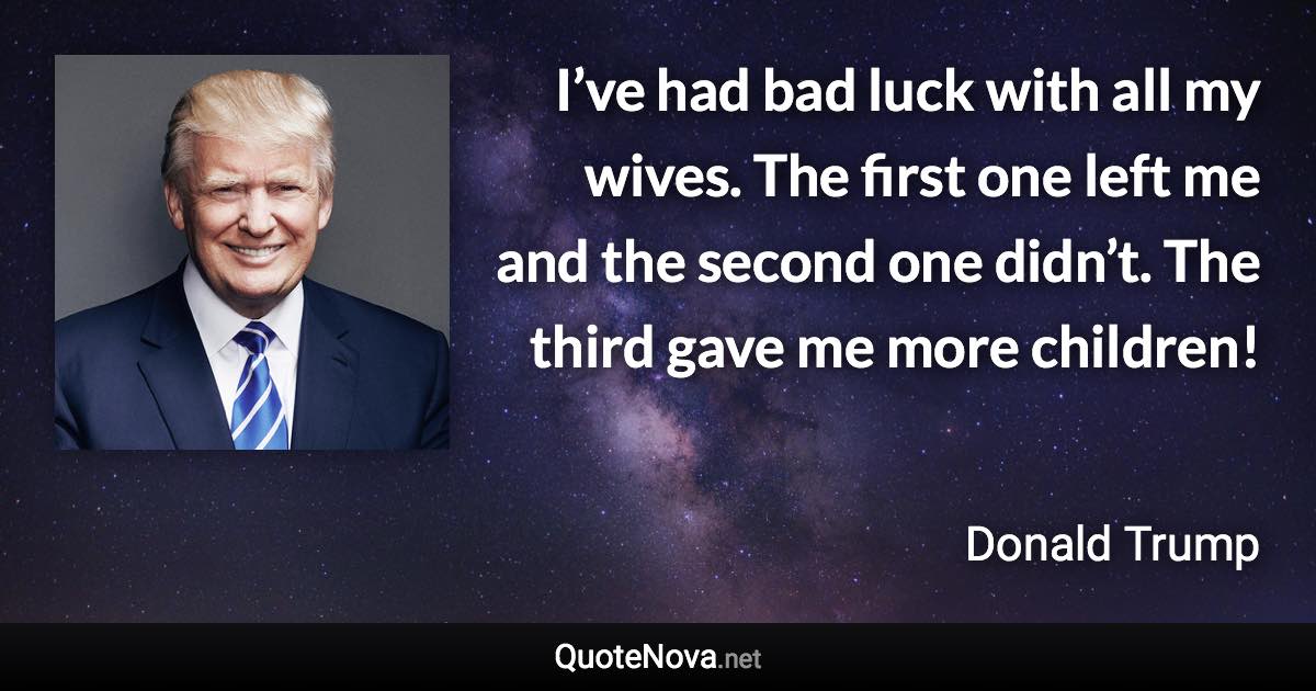 I’ve had bad luck with all my wives. The first one left me and the second one didn’t. The third gave me more children! - Donald Trump quote