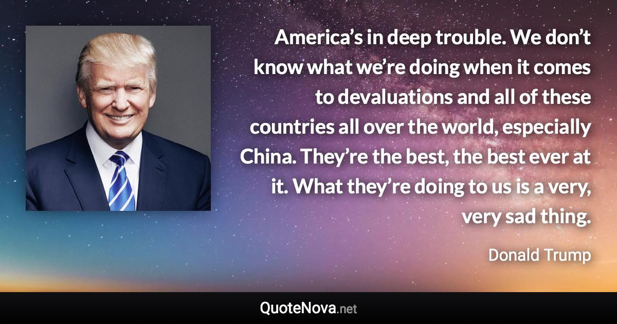 America’s in deep trouble. We don’t know what we’re doing when it comes to devaluations and all of these countries all over the world, especially China. They’re the best, the best ever at it. What they’re doing to us is a very, very sad thing. - Donald Trump quote