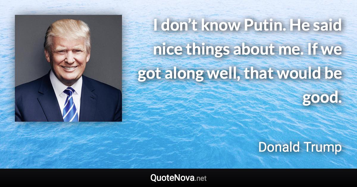 I don’t know Putin. He said nice things about me. If we got along well, that would be good. - Donald Trump quote