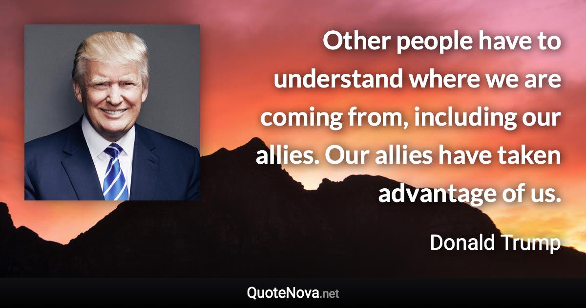 Other people have to understand where we are coming from, including our allies. Our allies have taken advantage of us. - Donald Trump quote