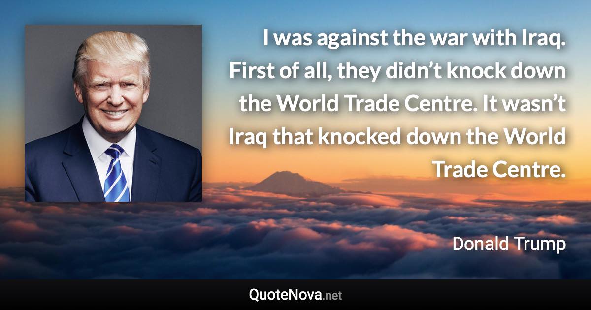 I was against the war with Iraq. First of all, they didn’t knock down the World Trade Centre. It wasn’t Iraq that knocked down the World Trade Centre. - Donald Trump quote