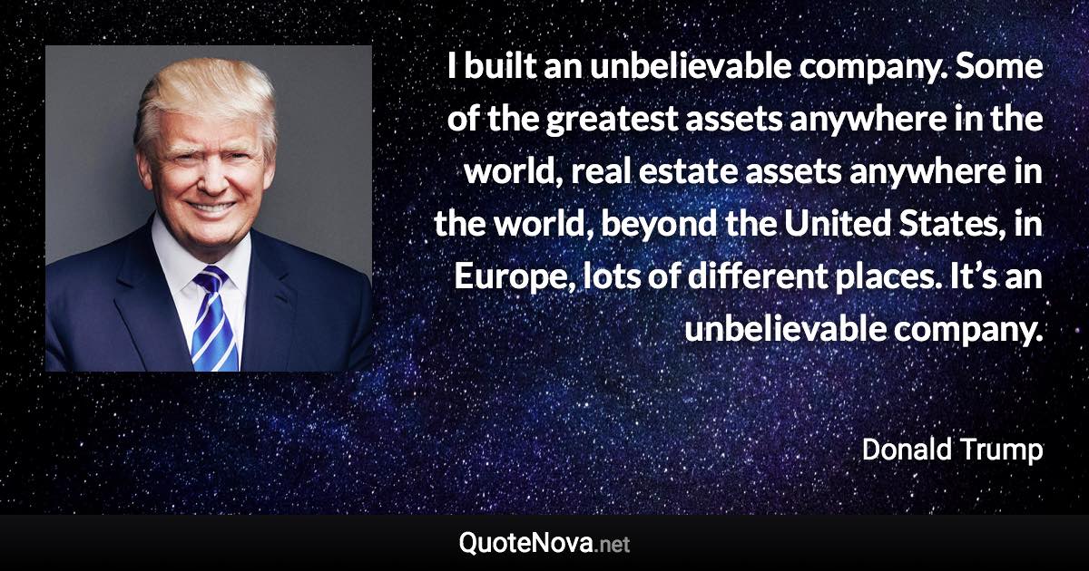 I built an unbelievable company. Some of the greatest assets anywhere in the world, real estate assets anywhere in the world, beyond the United States, in Europe, lots of different places. It’s an unbelievable company. - Donald Trump quote